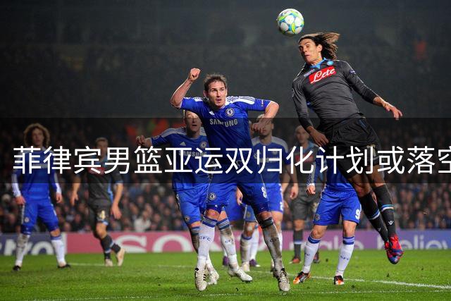 菲律宾男篮亚运双归化计划或落空 两核心球员出战存疑